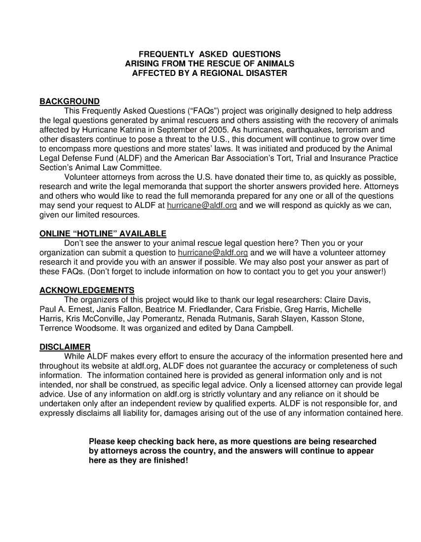 handle is hein.animal/faqrea0001 and id is 1 raw text is: FREQUENTLY ASKED QUESTIONS
ARISING FROM THE RESCUE OF ANIMALS
AFFECTED BY A REGIONAL DISASTER
BACKGROUND
This Frequently Asked Questions (FAQs) project was originally designed to help address
the legal questions generated by animal rescuers and others assisting with the recovery of animals
affected by Hurricane Katrina in September of 2005. As hurricanes, earthquakes, terrorism and
other disasters continue to pose a threat to the U.S., this document will continue to grow over time
to encompass more questions and more states' laws. It was initiated and produced by the Animal
Legal Defense Fund (ALDF) and the American Bar Association's Tort, Trial and Insurance Practice
Section's Animal Law Committee.
Volunteer attorneys from across the U.S. have donated their time to, as quickly as possible,
research and write the legal memoranda that support the shorter answers provided here. Attorneys
and others who would like to read the full memoranda prepared for any one or all of the questions
may send your request to ALDF at hurricane@aldf.org and we will respond as quickly as we can,
given our limited resources.
ONLINE HOTLINE AVAILABLE
Don't see the answer to your animal rescue legal question here? Then you or your
organization can submit a question to hurricane@aldf.org and we will have a volunteer attorney
research it and provide you with an answer if possible. We may also post your answer as part of
these FAQs. (Don't forget to include information on how to contact you to get you your answer!)
ACKNOWLEDGEMENTS
The organizers of this project would like to thank our legal researchers: Claire Davis,
Paul A. Ernest, Janis Fallon, Beatrice M. Friedlander, Cara Frisbie, Greg Harris, Michelle
Harris, Kris McConville, Jay Pomerantz, Renada Rutmanis, Sarah Slayen, Kasson Stone,
Terrence Woodsome. It was organized and edited by Dana Campbell.
DISCLAIMER
While ALDF makes every effort to ensure the accuracy of the information presented here and
throughout its website at aldf.org, ALDF does not guarantee the accuracy or completeness of such
information. The information contained here is provided as general information only and is not
intended, nor shall be construed, as specific legal advice. Only a licensed attorney can provide legal
advice. Use of any information on aldf.org is strictly voluntary and any reliance on it should be
undertaken only after an independent review by qualified experts. ALDF is not responsible for, and
expressly disclaims all liability for, damages arising out of the use of any information contained here.
Please keep checking back here, as more questions are being researched
by attorneys across the country, and the answers will continue to appear
here as they are finished!



