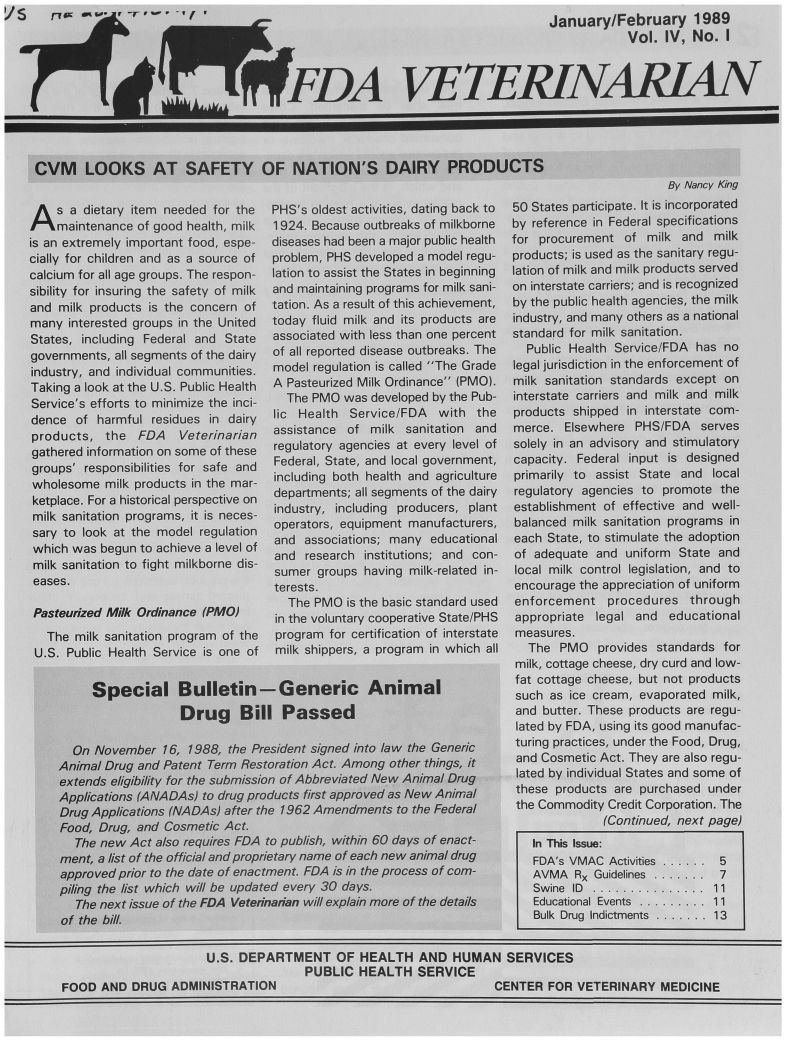 handle is hein.animal/fdavt0004 and id is 1 raw text is: -7 0,


(l r


-U


                                                            January/February 1989



lt~                                                                     Vol. IV, No. I
                    FDA VETEMNARJA


ICVM LOOKS AT SAFETY OF NATION'S DAIRY PRODUCTS


By Nancy King


A s a dietary item needed for the
    maintenance of good health, milk
is an extremely important food, espe-
cially for children and as a source of
calcium for all age groups. The respon-
sibility for insuring the safety of milk
and milk products is the concern of
many interested groups in the United
States, including Federal and State
governments, all segments of the dairy
industry, and individual communities.
Taking a look at the U.S. Public Health
Service's efforts to minimize the inci-
dence of harmful residues in dairy
products, the FDA Veterinarian
gathered information on some of these
groups' responsibilities for safe and
wholesome milk products in the mar-
ketplace. For a historical perspective on
milk sanitation programs, it is neces-
sary to look at the model regulation
which was begun to achieve a level of
milk sanitation to fight milkborne dis-
eases.

Pasteudzed Milk Ordinance (PMO)
   The milk sanitation program of the
 U.S. Public Health Service is one of


PHS's oldest activities, dating back to
1924. Because outbreaks of milkborne
diseases had been a major public health
problem, PHS developed a model regu-
lation to assist the States in beginning
and maintaining programs for milk sani-
tation. As a result of this achievement,
today fluid milk and its products are
associated with less than one percent
of all reported disease outbreaks. The
model regulation is called The Grade
A Pasteurized Milk Ordinance (PMO).
  The PMO was developed by the Pub-
lic Health Service/FDA with the
assistance of milk sanitation and
regulatory agencies at every level of
Federal, State, and local government,
including both health and agriculture
departments; all segments of the dairy
industry, including producers, plant
operators, equipment manufacturers,
and associations; many educational
and research institutions; and con-
sumer groups having milk-related in-
terests.
  The PMO is the basic standard used
in the voluntary cooperative State/PHS
program for certification of interstate
milk shippers, a program in which all


50 States participate. It is incorporated
by reference in Federal specifications
for procurement of milk and milk
products; is used as the sanitary regu-
lation of milk and milk products served
on interstate carriers; and is recognized
by the public health agencies, the milk
industry, and many others as a national
standard for milk sanitation.
  Public Health Service/FDA has no
legal jurisdiction in the enforcement of
milk sanitation standards except on
interstate carriers and milk and milk
products shipped in interstate com-
merce. Elsewhere PHS/FDA serves
solely in an advisory and stimulatory
capacity. Federal input is designed
primarily to assist State and local
regulatory agencies to promote the
establishment of effective and well-
balanced milk sanitation programs in
each State, to stimulate the adoption
of adequate and uniform State and
local milk control legislation, and to
encourage the appreciation of uniform
enforcement procedures through
appropriate legal and educational
measures.
  The PMO provides standards for
  milk, cottage cheese, dry curd and low-
fat cottage cheese, but not products
such as ice cream, evaporated milk,
and butter. These products are regu-
lated by FDA, using its good manufac-
turing practices, under the Food, Drug,
and Cosmetic Act. They are also regu-
lated by individual States and some of
these products are purchased under
the Commodity Credit Corporation. The
              (Continued, next page)
   In This Issue:
   FDA's VMAC Activities ...... 5
   AVMA RX Guidelines ........ 7
   Swine ID ...............  11
   Educational Events  ......... 11
   Bulk Drug Indictments  ....... 13


     Special Bulletin-Generic Animal
                   Drug Bill Passed

  On November 16, 1988, the President signed into law the Generic
Animal Drug and Patent Term Restoration Act. Among other things, it
extends eligibility for the submission of Abbreviated New Animal Drug
Applications (ANADAs) to drug products first approved as New Animal
Drug Applications (NADAs) after the 1962 Amendments to the Federal
Food, Drug, and Cosmetic Act.
  The new Act also requires FDA to publish, within 60 days of enact-
ment, a list of the official and proprietary name of each new animal drug
approved prior to the date of enactment. FDA is in the process of com-
piling the list which will be updated every 30 days.
   The next issue of the FDA Vetednadan will explain more of the details
of the bill.


                      U.S. DEPARTMENT OF HEALTH AND HUMAN SERVICES
                                     PUBLIC HEALTH SERVICE
FOOD AND DRUG ADMINISTRATION                                      CENTER FOR VETERINARY MEDICINE


