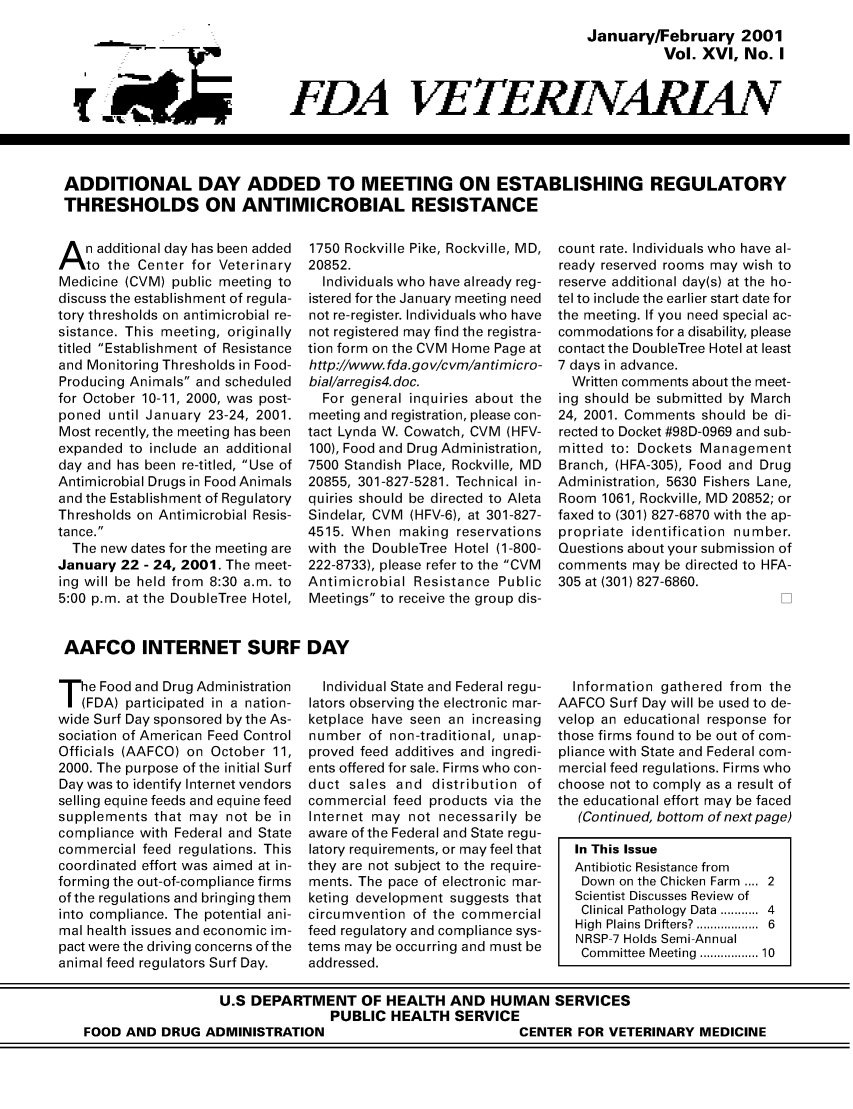 handle is hein.animal/fdavt0016 and id is 1 raw text is: 
                                       January/February 2001
                                                 Vol. XVI, No. I


FDA VETERINARIAN


ADDITIONAL DAY ADDED TO MEETING ON ESTABLISHING REGULATORY
THRESHOLDS ON ANTIMICROBIAL RESISTANCE


A n additional day has been added
    to the Center for Veterinary
Medicine (CVM) public meeting to
discuss the establishment of regula-
tory thresholds on antimicrobial re-
sistance. This meeting, originally
titled Establishment of Resistance
and Monitoring Thresholds in Food-
Producing Animals and scheduled
for October 10-11, 2000, was post-
poned until January 23-24, 2001.
Most recently, the meeting has been
expanded to include an additional
day and has been re-titled, Use of
Antimicrobial Drugs in Food Animals
and the Establishment of Regulatory
Thresholds on Antimicrobial Resis-
tance.
  The new dates for the meeting are
January 22 - 24, 2001. The meet-
ing will be held from 8:30 a.m. to
5:00 p.m. at the DoubleTree Hotel,


1750 Rockville Pike, Rockville, MD,
20852.
  Individuals who have already reg-
istered for the January meeting need
not re-register. Individuals who have
not registered may find the registra-
tion form on the CVM Home Page at
http://Www. fda.gov/cvm/antimicro-
bial/arregis4 doc.
  For general inquiries about the
meeting and registration, please con-
tact Lynda W. Cowatch, CVM (HFV-
100), Food and Drug Administration,
7500 Standish Place, Rockville, MD
20855, 301-827-5281. Technical in-
quiries should be directed to Aleta
Sindelar, CVM (HFV-6), at 301-827-
4515. When making reservations
with the DoubleTree Hotel (1-800-
222-8733), please refer to the CVM
Antimicrobial Resistance Public
Meetings to receive the group dis-


count rate. Individuals who have al-
ready reserved rooms may wish to
reserve additional day(s) at the ho-
tel to include the earlier start date for
the meeting. If you need special ac-
commodations for a disability, please
contact the DoubleTree Hotel at least
7 days in advance.
  Written comments about the meet-
ing should be submitted by March
24, 2001. Comments should be di-
rected to Docket #98D-0969 and sub-
mitted to: Dockets Management
Branch, (HFA-305), Food and Drug
Administration, 5630 Fishers Lane,
Room 1061, Rockville, MD 20852; or
faxed to (301) 827-6870 with the ap-
propriate identification number.
Questions about your submission of
comments may be directed to HFA-
305 at (301) 827-6860.


AAFCO INTERNET SURF DAY


T he Food and Drug Administration
   (FDA) participated in a nation-
wide Surf Day sponsored by the As-
sociation of American Feed Control
Officials (AAFCO) on October 11,
2000. The purpose of the initial Surf
Day was to identify Internet vendors
selling equine feeds and equine feed
supplements that may not be in
compliance with Federal and State
commercial feed regulations. This
coordinated effort was aimed at in-
forming the out-of-compliance firms
of the regulations and bringing them
into compliance. The potential ani-
mal health issues and economic im-
pact were the driving concerns of the
animal feed regulators Surf Day.


  Individual State and Federal regu-
lators observing the electronic mar-
ketplace have seen an increasing
number of non-traditional, unap-
proved feed additives and ingredi-
ents offered for sale. Firms who con-
duct sales and distribution of
commercial feed products via the
Internet may not necessarily be
aware of the Federal and State regu-
latory requirements, or may feel that
they are not subject to the require-
ments. The pace of electronic mar-
keting development suggests that
circumvention of the commercial
feed regulatory and compliance sys-
tems may be occurring and must be
addressed.


  Information gathered from the
AAFCO Surf Day will be used to de-
velop an educational response for
those firms found to be out of com-
pliance with State and Federal com-
mercial feed regulations. Firms who
choose not to comply as a result of
the educational effort may be faced
   (Continued, bottom of next page)

   In This Issue
   Antibiotic Resistance from
   Down on the Chicken Farm .... 2
   Scientist Discusses Review of
   Clinical Pathology  Data ...........  4
   High  Plains Drifters? ................  6
   NRSP-7 Holds Semi-Annual
   Committee Meeting ............. 10


                  U.S DEPARTMENT OF HEALTH AND HUMAN SERVICES
                                 PUBLIC HEALTH SERVICE
FOOD AND DRUG ADMINISTRATION                             CENTER FOR VETERINARY MEDICINE



