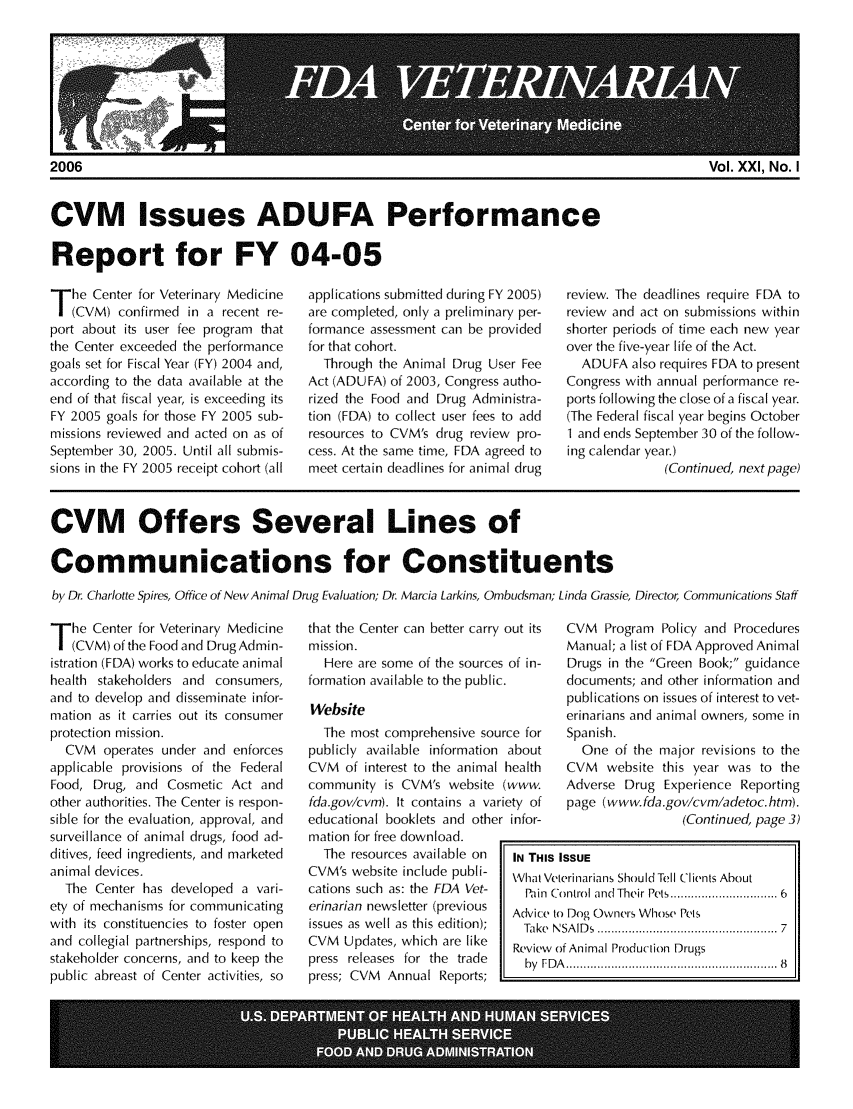 handle is hein.animal/fdavt0021 and id is 1 raw text is: 











CVM Issues ADUFA Performance


Report for FY 04-05


T he Center for Veterinary Medicine
   (CVM) confirmed in a recent re-
port about its user fee program that
the Center exceeded the performance
goals set for Fiscal Year (FY) 2004 and,
according to the data available at the
end of that fiscal year, is exceeding its
FY 2005 goals for those FY 2005 sub-
missions reviewed and acted on as of
September 30, 2005. Until all submis-
sions in the FY 2005 receipt cohort (all


applications submitted during FY 2005)
are completed, only a preliminary per-
formance assessment can be provided
for that cohort.
  Through the Animal Drug User Fee
Act (ADUFA) of 2003, Congress autho-
rized the Food and Drug Administra-
tion (FDA) to collect user fees to add
resources to CVM's drug review pro-
cess. At the same time, FDA agreed to
meet certain deadlines for animal drug


review. The deadlines require FDA to
review and act on submissions within
shorter periods of time each new year
over the five-year life of the Act.
  ADUFA also requires FDA to present
Congress with annual performance re-
ports following the close of a fiscal year.
(The Federal fiscal year begins October
1 and ends September 30 of the follow-
ing calendar year.)
              (Continued, next page)


CVM Offers Several Lines of

Communications for Constituents
by Dr. Charlotte Spires, Office of New Animal Drug Evaluation, Dr Marcia Larkins, Ombudsman; Linda Grassie, Director, Communications Staff


T he Center for Veterinary Medicine
   (CVM) of the Food and Drug Admi n-
istration (FDA) works to educate animal
health stakeholders and consumers,
and to develop and disseminate infor-
mation as it carries out its consumer
protection mission.
  CVM operates under and enforces
applicable provisions of the Federal
Food, Drug, and Cosmetic Act and
other authorities. The Center is respon-
sible for the evaluation, approval, and
surveillance of animal drugs, food ad-
ditives, feed ingredients, and marketed
animal devices.
  The Center has developed a vari-
ety of mechanisms for communicating
with its constituencies to foster open
and collegial partnerships, respond to
stakeholder concerns, and to keep the
public abreast of Center activities, so


that the Center can better carry out its
mission.
  Here are some of the sources of in-
formation available to the public.
Website
  The most comprehensive source for
publicly available information about
CVM of interest to the animal health
community is CVM's website (www.
fda.gov/cvm). It contains a variety of
educational booklets and other infor-
mation for free download.
  The resources available on  IN THI
CVM's website include publi-  What
cations such as: the FDA Vet-  I 1
erinarian newsletter (previous Advic(
issues as well as this edition);  Take
CVM Updates, which are like   Revie
press releases for the trade   by F
press; CVM Annual Reports;


   CVM Program Policy and Procedures
   Manual; a list of FDA Approved Animal
   Drugs in the Green Book; guidance
   documents; and other information and
   publications on issues of interest to vet-
   erinarians and animal owners, some in
   Spanish.
     One of the major revisions to the
   CVM website this year was to the
   Adverse Drug Experience Reporting
   page (www.fda.gov/cvm/adetoc htm).
                    (Continued, page 3)

S ISSUE
Veterinarians Should Tell Clients About
Control and  Their Pets ........................... 6
to Dog Owners Whose Pets
 N SA ID s  ....................................................  7
v of Animal Production Drugs
D A ........................................................   8


