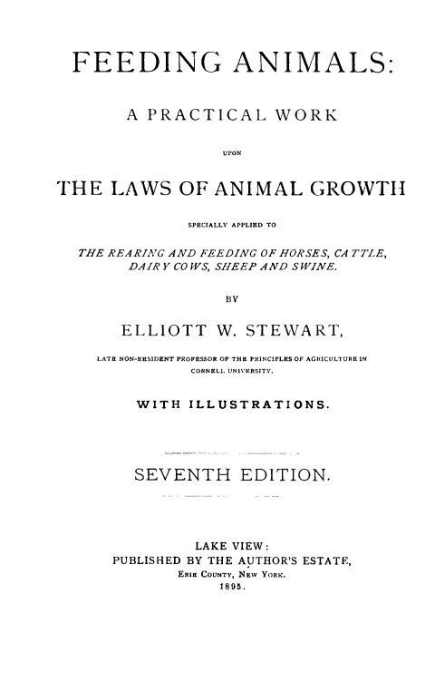 handle is hein.animal/feedanim0001 and id is 1 raw text is: ï»¿FEEDING ANIMALS:
A PRACTICAL WORK
UPON
THE LAWS OF ANIMAL GROWTH
SPECIALLY APPLIED TO
THE REARIAG AND FEEDING OF HORSES, CA TTLE,
DAIRY CO WS, SHEEP AND S WINE.
BY
ELLIOTT W. STEWART,
LATE NON-RESIDENT PROFESSOR OF THE PRINCIPLESOF AGRICULTUREIN
CORNELL UNIVERSITY.
WITH ILLUSTRATIONS.
SEVENTH EDITION.
LAKE VIEW:
PUBLISHED BY THE AUTHOR'S ESTATE,
ERIE COUNTY, NEW YORK.
1895.


