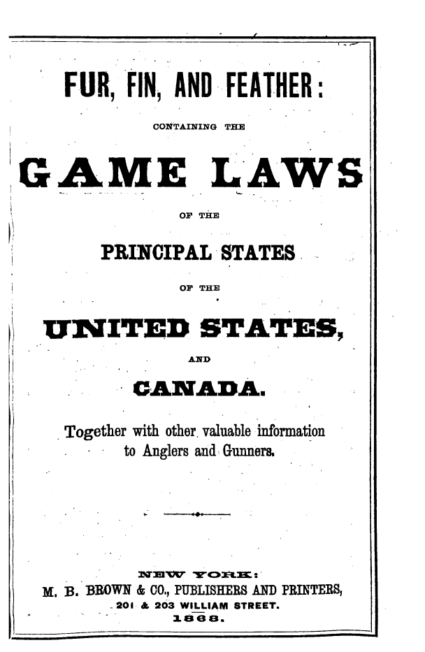 handle is hein.animal/fffcghl0001 and id is 1 raw text is: 





    FUR,  FIN, AND  FEATHER:

             CONTAINING THE



GAME LAWS

               OF THE


        PRINCIPAL  STATES

               OF THE


  UNITED STATES,

                AND


      SCANTADA.


Together with other, valuable information
      to Anglers and Gunners.


         TVTIBTr 'EV.'
M, B. BROWN & CO., PUBLISHERS AND PRINTERS,
       .201 & 203 WILLIAM STREET.
            1 3 a3.


1


