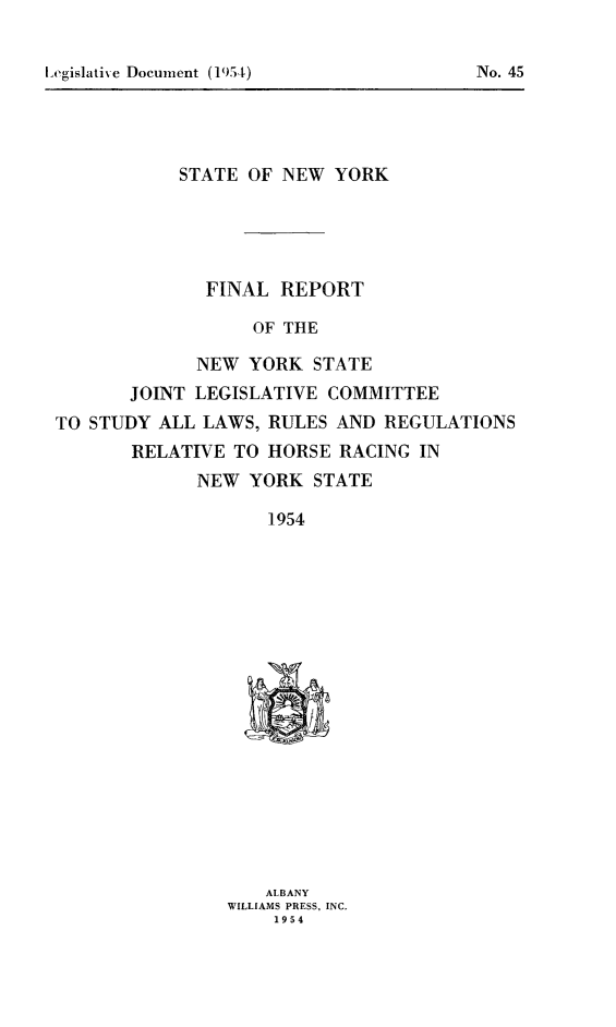 handle is hein.animal/frhorace0001 and id is 1 raw text is: ï»¿I ~egis1atix e Document (1954)                             No. 45

STATE OF NEW YORK
FINAL REPORT
OF THE
NEW YORK STATE
JOINT LEGISLATIVE COMMITTEE
TO STUDY ALL LAWS, RULES AND REGULATIONS
RELATIVE TO HORSE RACING IN
NEW YORK STATE
1954

ALBANY
WILLIAMS PRESS, INC.
1954

Legislative Document (1954)

No. 45


