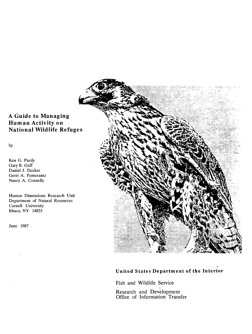handle is hein.animal/gdmnhma0001 and id is 1 raw text is: 























A  Guide  to Managing
Human Activity on                                            t
National   Wildlife  Refuges


by


Ken G. Purdy
Gary R. Goff
Daniel J. Decker
Gerri A. Pomerantz
Nancy A. Connelly


Human  Dimensions Research Unit
Department of Natural Resources
Cornell University
Ithaca, NY 14853


June 1987








                                           United  States Department of the Interior

                                           Fish and Wildlife Service

                                           Research  and Development
                                           Office of Information Transfer


