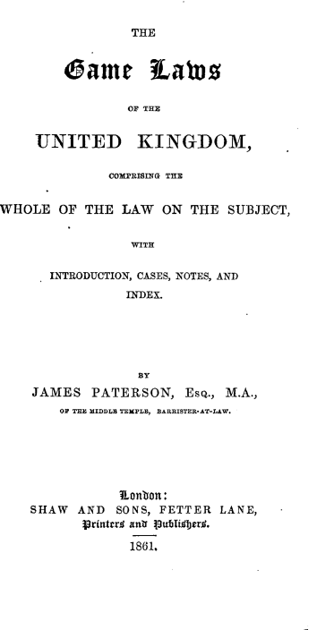 handle is hein.animal/gmluk0001 and id is 1 raw text is: 
THE


    came iavoo

            OF THE


UNITED KINGDOM,


              COXPRISITG THE


WHOLE OF THE LAW    ON THE SUBJECT,

                WITH

      INTRODUCTION, CASES, NOTES, AND
                INDEX.


JAMES PATERSON, ESQ., M.A.,
    OV THH MIDDLS TEMPLS, BARRISTER'AT-LAW.






           onbon:
SHAW AND SONS, FETTER LANE,
       printcrig ant  Iub81. erO.
            1861.


