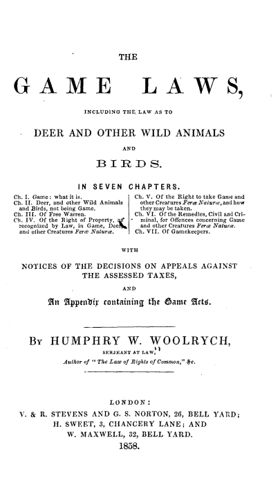 handle is hein.animal/gmlwidw0001 and id is 1 raw text is: 





THE


GAME


LAWS1


               INCLUDING TIE, LAW AS TO


    DEER AND OTHER WILD ANIMALS
                        AND

                  B I R ID S.


              IN SEVEN   CHAPTERS.
Ch. I. Game: what it is.         Ch. V. Of the Right to take Game and
Ch. II. Deer, and other Wild Animals  otherCreatures FerNaturaw, andhow
and Birds, not being Game.       they may be taken.
Ch. III. Of Free Warren.         Ch. VI. Of the Remedies, Civil and Cri-
Ci. IV. Of the Right of Property, af  minal, for Offences concerning Game
recognized by Law, in Game, Dee ft  and other Creatures Fer e Naturce.
and other Creatures Ferce Naturee.  Ch. VII. Of Gamekeepers.

                        WITH

  NOTICES OF THE DECISIONS ON APPEALS AGAINST
               THE ASSESSED TAXES,
                        AND
        An %ppetibi rantainingI the 05amr SctU.




   By HUMPHRY W. WOOLRYCH,
                    SERJEANT AT LAW,
           Author of  The Law of Rights of Commwn, 4c.




                     LONDON:
 V. & R. STEVENS AND G. S. NORTON, 26, BELL YARD;
         H. SWEET, 3, CHANCERY LANE; AND
            W. MAXWELL, 32, BELL YARD.
                       1858.


