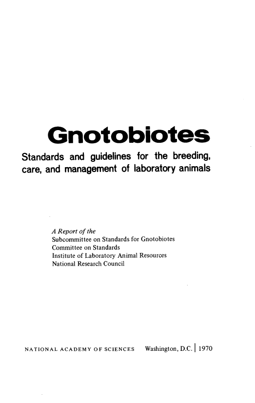 handle is hein.animal/gnoto0001 and id is 1 raw text is: 

















      Gnotobiotes

Standards and guidelines for the breeding,
care, and management of laboratory animals







       A Report of the
       Subcommittee on Standards for Gnotobiotes
       Committee on Standards
       Institute of Laboratory Animal Resources
       National Research Council


NATIONAL ACADEMY OF SCIENCES Washington, D.C. 1 1970


