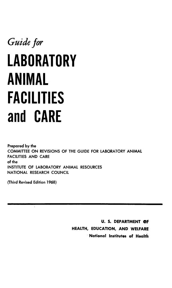 handle is hein.animal/gulbafc0001 and id is 1 raw text is: 







Guide for



LABORATORY



ANIMAL



FACILITIES



and CARE




Prepared by the
COMMITTEE ON REVISIONS OF THE GUIDE FOR LABORATORY ANIMAL
FACILITIES AND CARE
of the
INSTITUTE OF LABORATORY ANIMAL RESOURCES
NATIONAL RESEARCH COUNCIL

(Third Revised Edition 1968)







                                U. S. DEPARTMENT OF
                      HEALTH, EDUCATION, AND WELFARE
                            .National Institutes of Health


