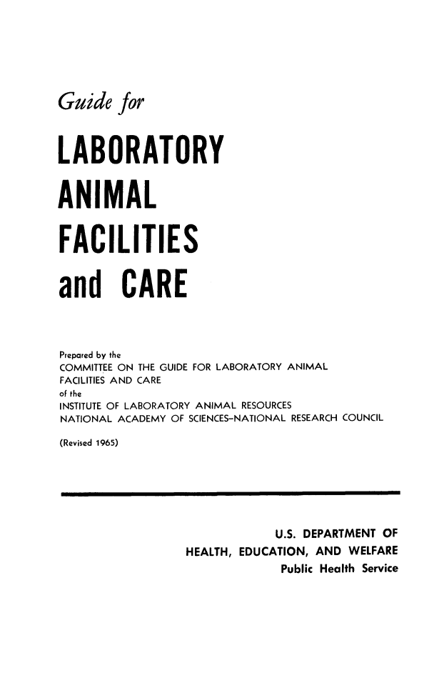 handle is hein.animal/gulbanfc0001 and id is 1 raw text is: 






Guide for



LABORATORY


ANIMAL


FACILITIES


and CARE



Prepared by the
COMMITTEE ON THE GUIDE FOR LABORATORY ANIMAL
FACILITIES AND CARE
of the
INSTITUTE OF LABORATORY ANIMAL RESOURCES
NATIONAL ACADEMY OF SCIENCES-NATIONAL RESEARCH COUNCIL

(Revised 1965)






                             U.S. DEPARTMENT OF
                 HEALTH, EDUCATION, AND WELFARE
                              Public Health Service


