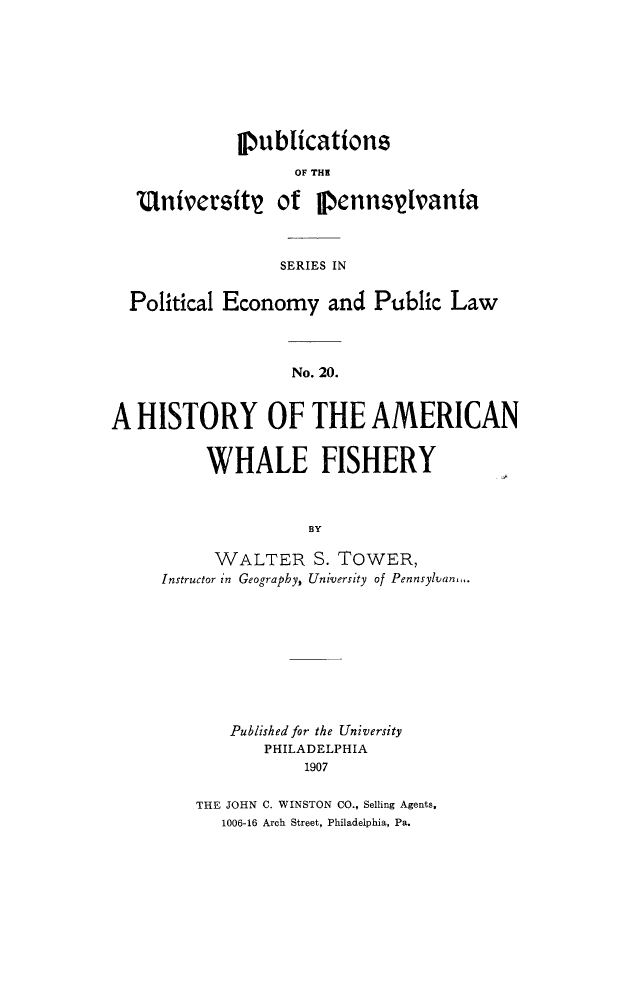 handle is hein.animal/hiamwhf0001 and id is 1 raw text is: Publications
OF THE
UntversftV of VennsVlvanta
SERIES IN
Political Economy and Public Law
No. 20.
A HISTORY OF THE AMERICAN

WHALE FISHERY
BY
WALTER S. TOWER,
Instructor in Geography, University of Pennsylvann..

Publishedfor the University
PHILADELPHIA
1907
THE JOHN C. WINSTON CO., Selling Agents,
1006-16 Arch Street, Philadelphia, Pa.


