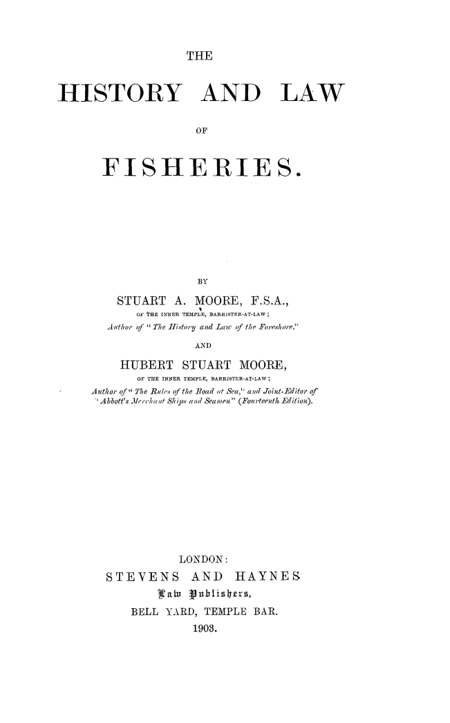 handle is hein.animal/hilafish0001 and id is 1 raw text is: THE

HISTORY AND LAW
OF
FISHERIES.
BY

STUART A. MOORE, F.S.A.,
OF THE INNER TEMPLE, BARRISTER-AT-LAW;
Anthor o  The II,.xtoiy and Law of the Eorp'ho'e.
AND
HUBERT STUART MOORE,
OF THE INNER TEMPLE, BARRISTER-AT-LAW;
Author f The Rmle,. of the Road at Sea, and Joint-Editor of
Abbott's Yrrchi lnt Suhi. x and Seamen (Fourteewth.-Edition).

LONDON:
STEVENS AND        HAYNES
BELL YARD, TEMPLE BAR.
1903.


