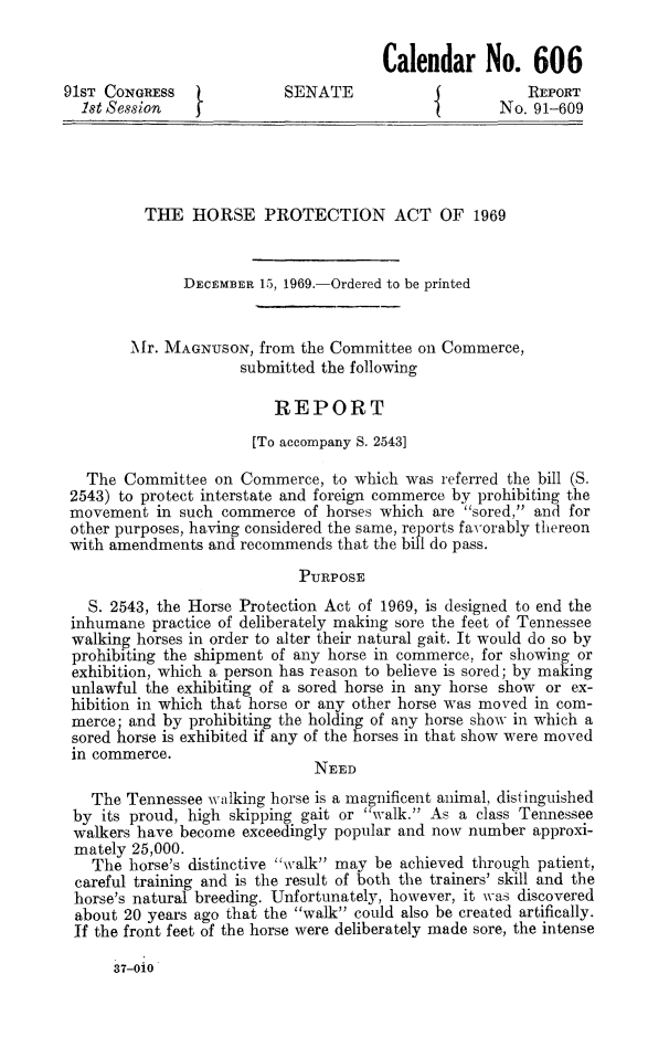 handle is hein.animal/hopac0001 and id is 1 raw text is: 

                                      Calendar No. 606
91ST CONGRESS              SENATE                       REPORT
  1st Session   I                                    No. 91-609




          THE HORSE PROTECTION ACT OF 1969


              DECEMBER 15, 1969.-Ordered to be printed


        M[r. MAGNUSON, from the Committee on Commerce,
                     submitted the following

                         REPORT
                       [To accompany S. 2543]

   The Committee on Commerce, to which was referred the bill (S.
 2543) to protect interstate and foreign commerce by prohibiting the
 movement in such commerce of horses which are sored, and for
 other purposes, having considered the same, reports favorably thereon
 with amendments and recommends that the bill do pass.
                            PURPOSE
   S. 2543, the Horse Protection Act of 1969, is designed to end the
 inhumane practice of deliberately making sore the feet of Tennessee
 walking horses in order to alter their natural gait. It would do so by
 prohibiting the shipment of any horse in commerce, for showing or
 exhibition, which a person has reason to believe is sored; by making
 unlawful the exhibiting of a sored horse in any horse show or ex-
 hibition in which that horse or any other horse was moved in com-
 merce; and by prohibiting the holding of any horse show in which a
 sored horse is exhibited if any of the horses in that show w ere moved
 in commerce.
                              NEED
   The Tennessee w'ilking horse is a magnificent animal, distinguished
 by its proud, high skipping gait or walk. As a class Tennessee
 walkers have become exceedingly popular and now number approxi-
 mately 25,000.
   The horse's distinctive walk may be achieved through patient,
 careful training and is the result of both the trainers' skill and the
 horse's natural breeding. Unfortunately, however, it was discovered
 about 20 years ago that the walk could also be created artifically.
 If the front feet of the horse were deliberately made sore, the intense

      37-OiO


