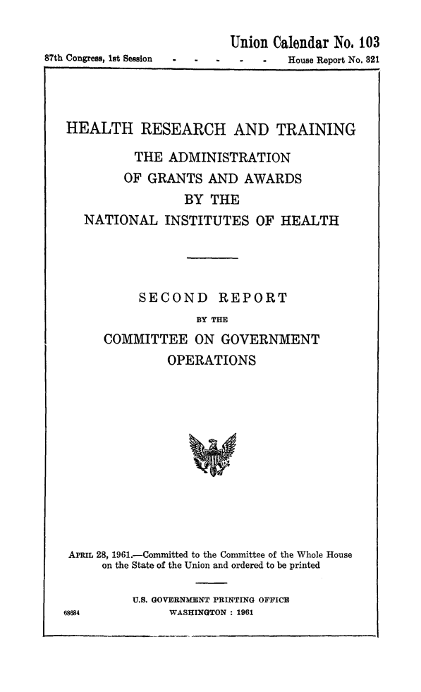 handle is hein.animal/hretra0001 and id is 1 raw text is: 


87th Congress, 1st Session


Union Calendar No. 103
- -     House Report No. 321


HEALTH RESEARCH AND TRAINING

          THE ADMINISTRATION
        OF GRANTS AND AWARDS
                 BY THE
  NATIONAL INSTITUTES OF HEALTH





          SECOND REPORT
                  BY THE
     COMMITTEE ON GOVERNMENT
              OPERATIONS














APRIL 28, 1961.-Committed to the Committee of the Whole House
     on the State of the Union and ordered to be printed


U.S. GOVERNMENT PRINTING OFFICE
     WASHINGTON : 1961


