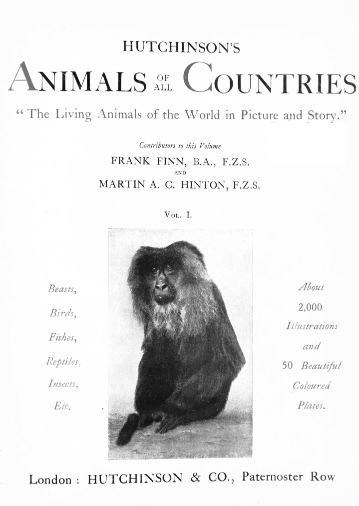 handle is hein.animal/hutchac0001 and id is 1 raw text is: 


HUTCHINSON'S


ANIMALS


ALCOUNTRIES


The  Living Animals of the World in Picture and Story.

                  Contributors to this Volume
              FRANK FINN, B.A., F.Z.S.
                       AND
            MARTIN A. C. HINTON, F.Z.S.


VOL. 1.


Beasts,

Bir .

Fishes,

Reptiles

Insects,

Etc.


  2,000
Illustrations

   and

50 Beautful

  Coloured

  Plates.


I


Paternoster Row


HUTCHINSON & CO.,


London:


