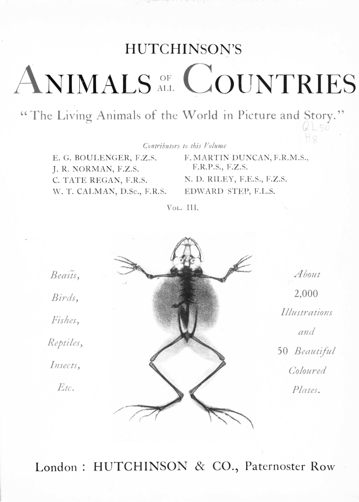 handle is hein.animal/hutchac0003 and id is 1 raw text is: 



HUTCHINSON'S


ANIMALS


01
Al, I


COUNTRIES


The Living Animals of the World in Picture and Story.


                  Cotributors to i/s Fo/ime


E. G. BOULENGER, F.Z.S.
J. R. NORM AN, F.Z.S.
C. TATE REGAN, F.R.S.
W. T. CALMAN, D.Sc., F.R.S.


Beasts,

Birds,

Fishes,

Reptiles,

Insects,


e*/ r


   F. MARTIN DUNCAN, F.R.M.S.,
   F.R.P.S., F.Z.S.
   N. 1). RILEY, F.E.S., F.Z.S.
   E1)WARD STEP, F.L.S.

Vol. III.


  Ahbout

  2,000

Illustrations



50 lit-, /1/

  Coloured

  P'ates.


CO., Paternoster Row


- e,


HUTCHINSON &


London :


