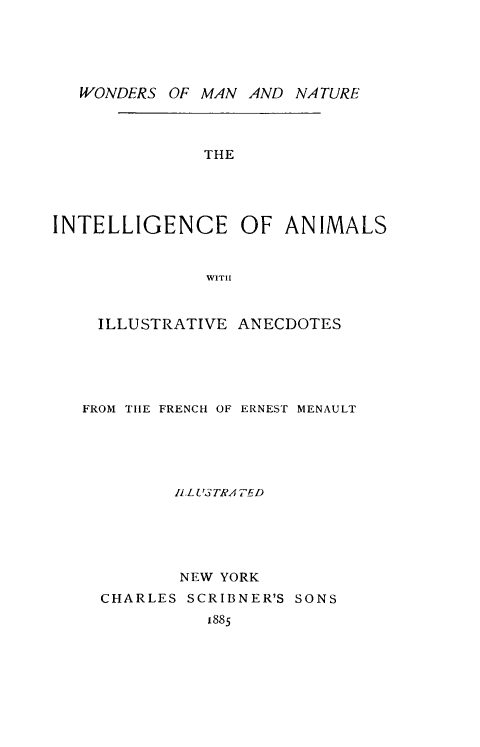 handle is hein.animal/intanim0001 and id is 1 raw text is: ï»¿WONDERS OF MAN AND NATURE
THE
INTELLIGENCE OF ANIMALS
WITH
ILLUSTRATIVE ANECDOTES

FROM THE FRENCH OF ERNEST MENAULT
IlLU3TRATED
NEW YORK
CHARLES SCRIBNER'S SONS
1885


