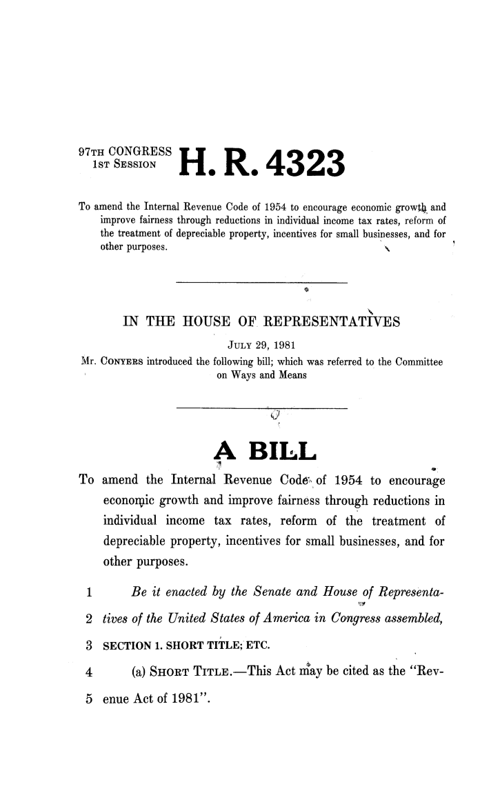handle is hein.animal/ircfvf0001 and id is 1 raw text is: 







97TH CONGRESS
  1ST SESSION H. R. 4323

To amend the Internal Revenue Code of 1954 to encourage economic growtJ. and
    improve fairness through reductions in individual income tax rates, reform of
    the treatment of depreciable property, incentives for small businesses, and for
    other purposes.




        IN THE HOUSE OF REPRESENTATIVES
                         JULY 29, 1981
Mr. CONYERS introduced the following bill; which was referred to the Committee
                        on Ways and Means




                        A BILL
To amend the Internal Revenue Code of 1954 to encourage
    economic growth and improve fairness through reductions in
    individual income tax rates, reform of the treatment of
    depreciable property, incentives for small businesses, and for
    other purposes.

 1       Be it enacted by the Senate and House of Representa-
 2 tives of the United States of America in Congress assembled,
 3  SECTION 1. SHORT TITLE; ETC.
 4       (a) SHORT TITLE.-This Act nmay be cited as the Rev-


5 enue Act of 1981.


