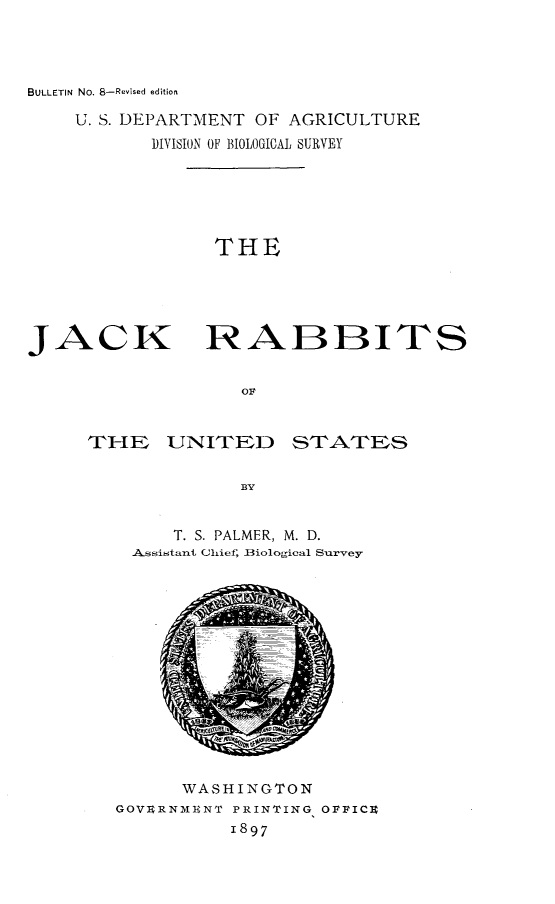 handle is hein.animal/jckrbtus0001 and id is 1 raw text is: 



BULLETIN No. 8-Revised edition


U. S. DEPARTMENT OF AGRICULTURE
       DIVISION OF BIOLOGICAL SURVEY


THE


JACK


RABBIT-S


STATES


    T. S. PALMER, M. D.
Assistant Chief, Biological Survey


      WASHINGTON
GOVURNMIENT PRINTING OFFICU
          1897


THE UNITED


