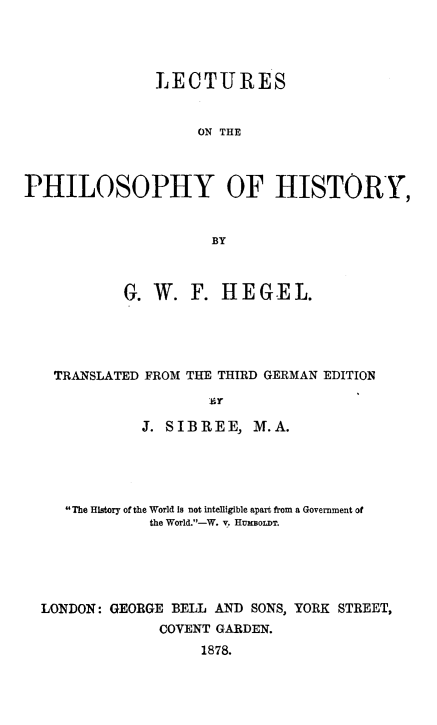 handle is hein.animal/lcphis0001 and id is 1 raw text is: LECTURES
ON THE
PHILOSOPHY OF HISTORY,
BY
G. W. F. HEGEL.
TRANSLATED FROM THE THIRD GERMAN EDITION
J. SIBREE, M.A.
The History of the World is not intelligible apart from a Government of
the World.-W. v. HUmBOLDT.
LONDON: GEORGE BELL AND SONS, YORK STREET,
COVENT GARDEN.
1878.



