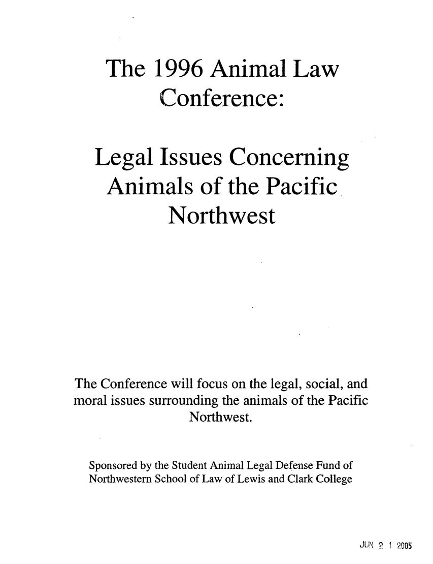 handle is hein.animal/leianpnw0001 and id is 1 raw text is: The 1996 Animal Law
Conference:
Legal Issues Concerning
Animals of the Pacific
Northwest
The Conference will focus on the legal, social, and
moral issues surrounding the animals of the Pacific
Northwest.
Sponsored by the Student Animal Legal Defense Fund of
Northwestern School of Law of Lewis and Clark College

JUN ? I 2005


