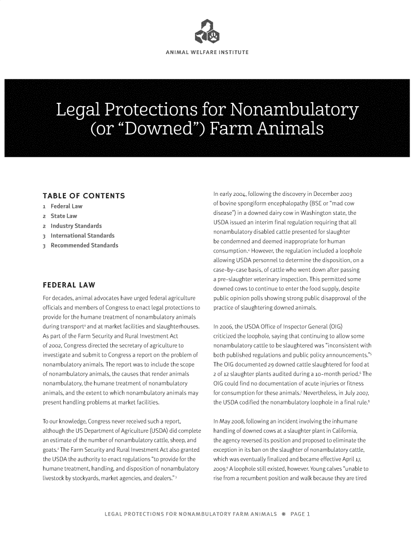handle is hein.animal/lgpnadf0001 and id is 1 raw text is: 





ANIMAL WELFARE INSTITUT


Lea Prtion for Nonambl


TABLE OF CONTENTS


2    4'
   crndst-


Standard!


3 Re     mended Standards





FEDERAL LAW

For decades, animal advocates have urged federal agriculture
officials and members of Congress to enact legal protections to
provide for the humane treatment of nonambulatory animals
during transport, and at market facilities and slaughterhouses.
As part of the Farm Security and Rural Investment Act
of 2002, Congress directed the secretary of agriculture to
investigate and submit to Congress a report on the problem of
nonambulatory animals. The report was to include the scope
of nonambulatory animals, the causes that render animals
nonambulatory, the humane treatment of nonambulatory
animals, and the extent to which nonambulatory animals may
present handling problems at market facilities.


To our knowledge, Congress never received such a report,
although the US Department of Agriculture (USDA) did complete
an estimate of the number of nonambulatory cattle, sheep, and
goats., The Farm Security and Rural Investment Act also granted
the USDA the authority to enact regulations to provide for the
humane treatment, handling, and disposition of nonambulatory
livestock by stockyards, market agencies, and dealers.,


In early 2004, following the discovery in December 2003
of bovine spongiform encephaLopathy (BSE or mad cow
disease) in a downed dairy cow in Washington state, the
USDA issued an interim final regulation requiring that all
nonambulatory disabled cattle presented for slaughter
be condemned and deemed inappropriate for human
consumption., However, the regulation included a loophole
allowing USDA personnel to determine the disposition, on a
case-by-case basis, of cattle who went down after passing
a pre-slaughter veterinary inspection. This permitted some
downed cows to continue to enter the food supply, despite
public opinion polls showing strong public disapproval of the
practice of slaughtering downed animals.


In 2006, the USDA Office of Inspector General (OIG)
criticized the loophole, saying that continuing to allow some
nonambulatory cattle to be slaughtered was inconsistent with
both published regulations and public policy announcements.'
The OIG documented 29 downed cattle slaughtered for food at
2 of 12 slaughter plants audited during a io-month period.' The
OIG could find no documentation of acute injuries or fitness
for consumption for these animals.7 Nevertheless, in July 2007,
the USDA codified the nonambulatory loophole in a final rule.'


In May 2oo8, following an incident involving the inhumane
handling of downed cows at a slaughter plant in California,
the agency reversed its position and proposed to eliminate the
exception in its ban on the slaughter of nonambulatory cattle,
which was eventually finalized and became effective April 17,
20o9. A loophole still existed, however. Young calves unable to
rise from a recumbent position and walk because they are tired



