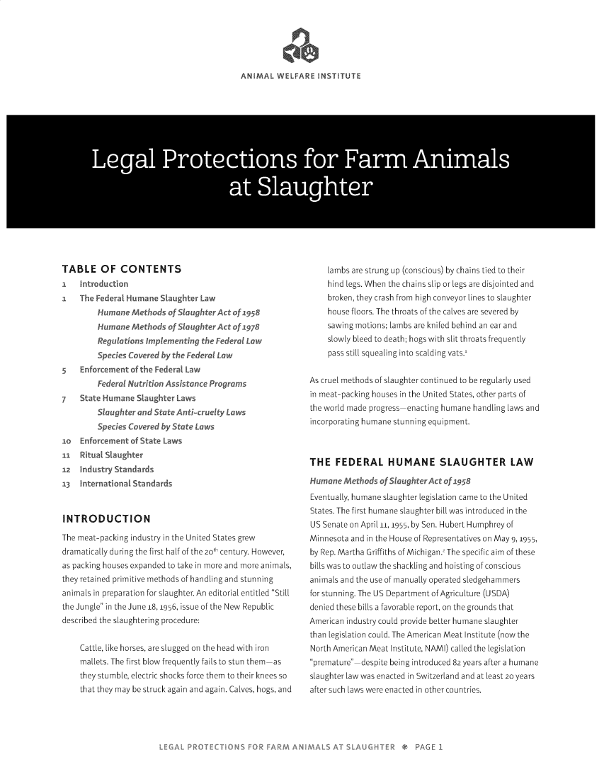 handle is hein.animal/lgprfas0001 and id is 1 raw text is: 





ANIMAL WELFARE INSTITUTE


Lea Poecin fo ar Anml


      *at Slaughte


TABLE OF CONTENTS
I     tr dc io
I   The Federal Hu   e SLaughter Iav
        Humane     Wh oSaghtrAt Of 1958
        Human Meho        S1 h9ct f       78
        Re     in     kn      g tSFed    Lw
        p          e   y    Fderal Lo
5   E   nor int of the Federal Law
        deral Nutrit   Ast     e   og
7   State Humane S     t
        Sut       i Ste IA      cr ty Laws
            i    veredby  atLws
o   Enfore   nt of Ste L
ii  Rtua Sughte
2     dsryStandards
13  1-     -    t   dards


INTRODUCTION

The meat-packing industry in the United States grew
dramatically during the first half of the 20t century. However,
as packing houses expanded to take in more and more animals,
they retained primitive methods of handling and stunning
animals in preparation for slaughter. An editorial entitled Still
the Jungle in the June 18, 1956, issue of the New Republic
described the slaughtering procedure:


    Cattle, like horses, are slugged on the head with iron
    mallets. The first blow frequently fails to stun them as
    they stumble, electric shocks force them to their knees so
    that they may be struck again and again. Calves, hogs, and


    lambs are strung up (conscious) by chains tied to their
    hind legs. When the chains slip or legs are disjointed and
    broken, they crash from high conveyor lines to slaughter
    house floors. The throats of the calves are severed by
    sawing motions; lambs are knifed behind an ear and
    slowly bleed to death; hogs with slit throats frequently
    pass still squealing into scalding vats.'


As cruel methods of slaughter continued to be regularly used
in meat-packing houses in the United States, other parts of
the world made progress enacting humane handling laws and
incorporating humane stunning equipment.



THE FEDERAL HUMANE SLAUGHTER LAW

Humane A-thods - 4 S     r - 't Of 1958
Eventually, humane slaughter legislation came to the United
States. The first humane slaughter bill was introduced in the
US Senate on April 11, 1955, by Sen. Hubert Humphrey of
Minnesota and in the House of Representatives on May 9, 1955,
by Rep. Martha Griffiths of Michigan. The specific aim of these
bills was to outlaw the shackling and hoisting of conscious
animals and the use of manually operated sledgehammers
for stunning. The US Department of Agriculture (USDA)
denied these bills a favorable report, on the grounds that
American industry could provide better humane slaughter
than legislation could. The American Meat Institute (now the
North American Meat Institute, NAMI) called the legislation
premature despite being introduced 82 years after a humane

slaughter law was enacted in Switzerland and at least 20 years
after such laws were enacted in other countries.


* PA


