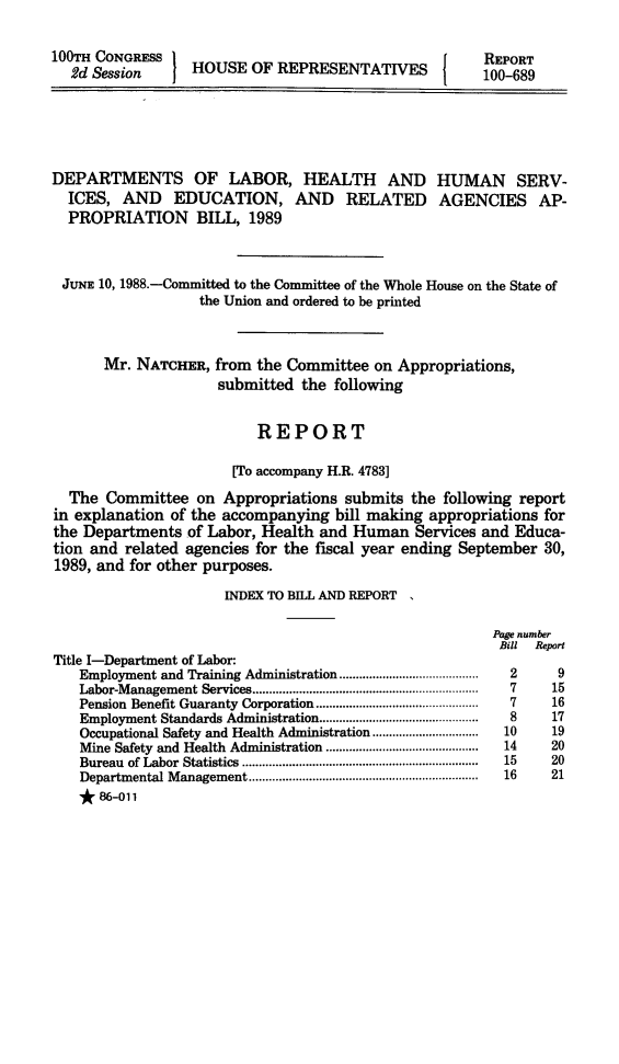 handle is hein.animal/lhehs0001 and id is 1 raw text is: 

100TH CONGRESS 1                                 {    REPORT
  2d Session      HOUSE OF REPRESENTATIVES            100-689





DEPARTMENTS OF LABOR, HEALTH AND HUMAN SERV-
  ICES, AND EDUCATION, AND RELATED AGENCIES AP-
  PROPRIATION BILL, 1989


  JUNE 10, 1988.-Committed to the Committee of the Whole House on the State of
                  the Union and ordered to be printed


       Mr. NATCHER, from the Committee on Appropriations,
                     submitted the following


                          REPORT

                       [To accompany H.R. 4783]
  The Committee on Appropriations submits the following report
in explanation of the accompanying bill making appropriations for
the Departments of Labor, Health and Human Services and Educa-
tion and related agencies for the fiscal year ending September 30,
1989, and for other purposes.

                      INDEX TO BILL AND REPORT

                                                       Page number
                                                       Bill Report
Title I-Department of Labor:
   Employment and Training Administration ....................  2      9
   Labor-M anagement Services ....................................................................  7  15
   Pension Benefit Guaranty  Corporation .................................................  7  16
   Employment Standards Administration ................................................  8  17
   Occupational Safety and Health Administration ................................  10  19
   Mine Safety and Health Administration ..............................................  14  20
   Bureau of Labor  Statistics  .......................................................................  15  20
   Departm ental M anagement .....................................................................  16  21
   * 86-011


