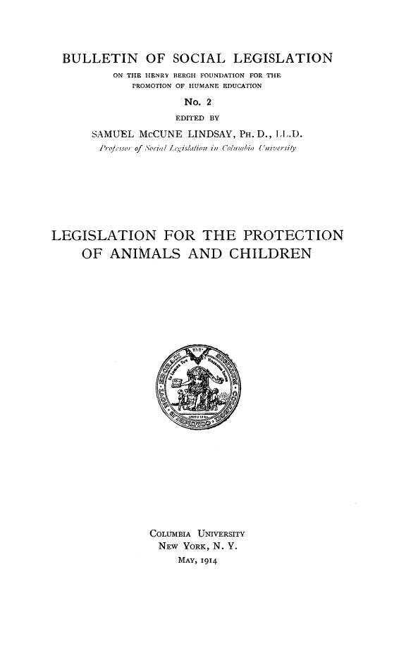 handle is hein.animal/lpac0001 and id is 1 raw text is: BULLETIN OF SOCIAL LEGISLATION
ON THE HENRY BERGH FOUNDATION FOR THE
PROMOTION OF HUMANE EDUCATION
No. 2
EDITED BY
SAMUEL McCUNE LINDSAY, PH. D., LL.D.
Prossor of o.cia l Legislation in Colubi University

LEGISLATION FOR THE PROTECTION
OF ANIMALS AND CHILDREN

COLUMBIA UNIVERSITY
NEW YORK, N. Y.
MAY, 1914


