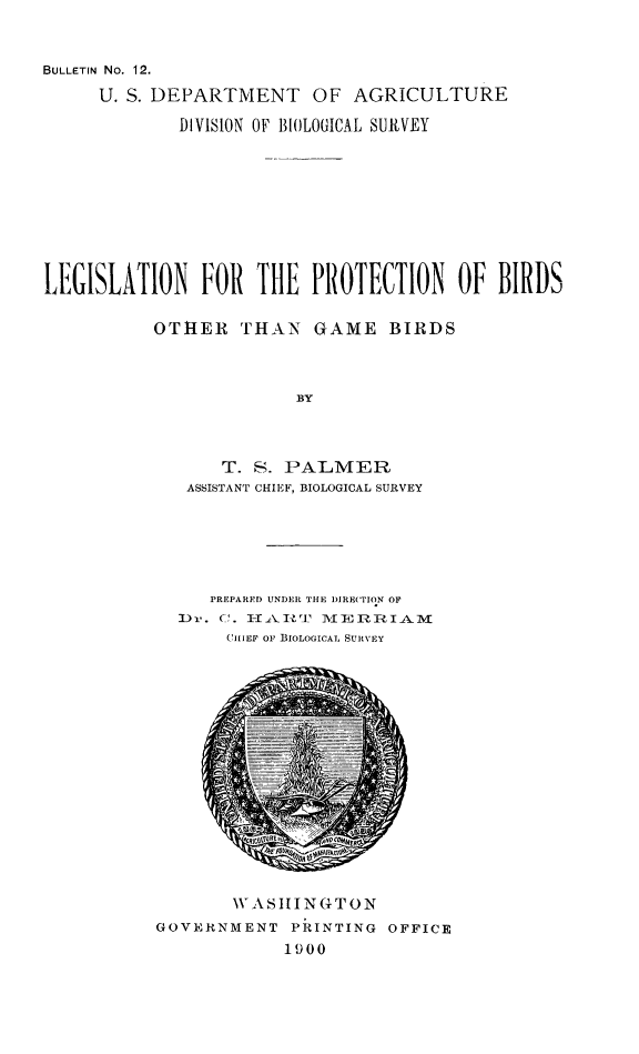 handle is hein.animal/lpbgb0001 and id is 1 raw text is: BULLETIN No. 12.
U. S. DEPARTMENT OF AGRICULTURE
DIVISION OF BIOLOGICAL SURVEY
LEGISLATION FOR THE PROTECTION OF BIRDS
OTHER THAN GAME BIRDS
BY
T. S. PALMER
ASSISTANT CHIEF, BIOLOGICAL SURVEY

PREPARFD UNDER THE 1)IRE(TION OF
]Dr. C. 1-AII'       VIE   RIAJ1L
CiIIEF or BIOLOGICAL SURVEY

WASHINGTON
GOVERNMENT PRINTING OFFICE
1900


