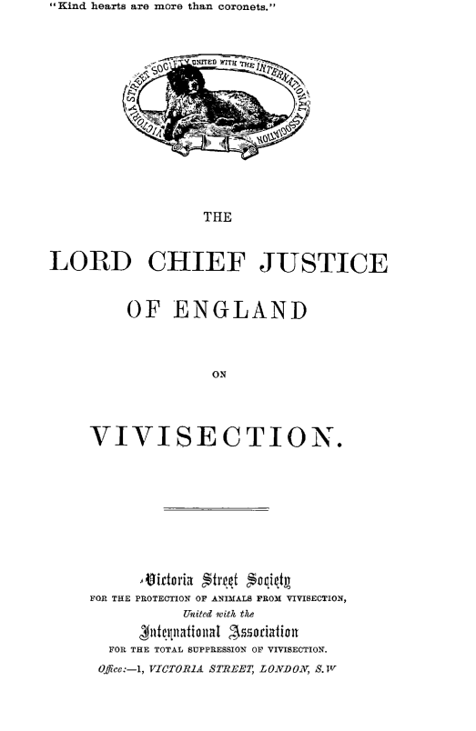 handle is hein.animal/lrdchfjus0001 and id is 1 raw text is: Kind hearts are more than coronets.

*  OC}  n e fITE  -
THE
LORD CHIEF JUSTICE

OF ENGLAND
ON
VIVISECTION.

FOR THE PROTECTION OF ANIMALS FROM VIVISECTION,
United vith the
biciclutatiaintal A$ssrfionia
FOR THE TOTAL SUPPRESSION OF VIVISECTION.
Off e:-1, VICTOR1A STREET, LONDON, S. Tv


