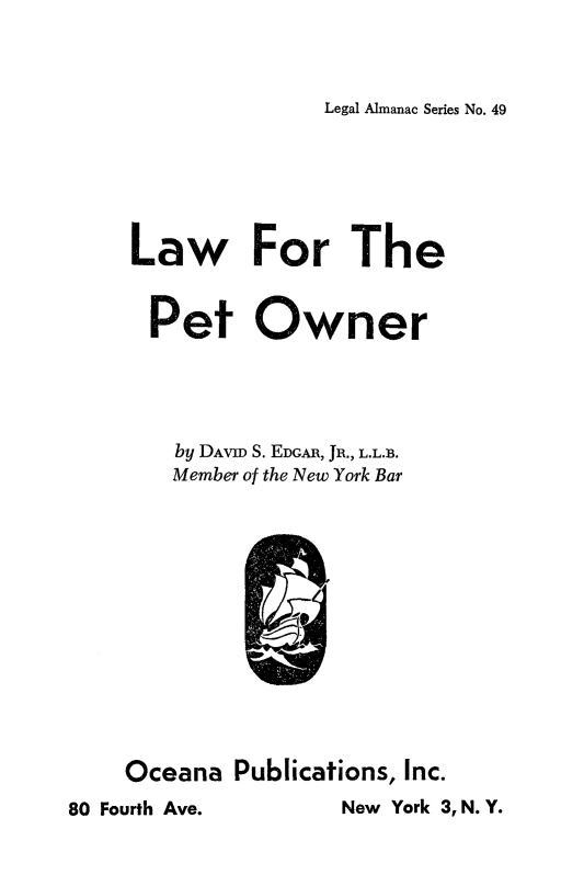 handle is hein.animal/lwptown0001 and id is 1 raw text is: 



Legal Almanac Series No. 49


Law For The


  Pet Owner





    by DAVID S. EDGAR, JR., L.L.B.
    Member of the New York Bar













Oceana  Publications, Inc.


New York 3, N. Y.


80 Fourth Ave.


