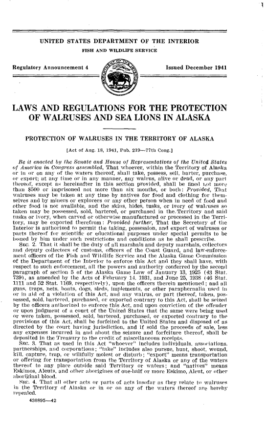 handle is hein.animal/lwsrgspw0001 and id is 1 raw text is: UNITED STATES DEPARTMENT OF THE INTERIOR
FISH AND WILDLIFE SERVICE
Regulatory Announcement 4         _                   Issued December 1941
LAWS AND REGULATIONS FOR THE PROTECTION
OF WALRUSES AND SEA LIONS IN ALASKA
PROTECTION OF WALRUSES IN THE TERRITORY OF ALASKA
[Act of Aug. 18, 1941, Pub. 219-77th Cong.]
Be it enacted by the Senate and House of Representatives of the United States
of America in Congress assembled, That whoever, within the Territory of Alaska
or in or on any of the waters thereof, shall take, possess, sell, barter, purchase,
or exiort; at any time or in any manner, any walrus, alive or dead, or any part
thereof, except as hereinafter in this section provided, shall be fined iot more
than $500 or imprisoned not more than six months, or both: Provided, That
walruses may be taken at any time by natives for food and clothing for them-
selves and by miners or explorers or any other person when in need of food and
other food is not available, and the skins, hides, tusks, or ivory of walruses so
taken may be possessed, sold, bartered, or purchased in theTerritory and said
tusks or ivory, when carved or otherwise manufactured or processed in the Terri-
tory, may be exported therefrom: Provided further, That the Secretary of the
Interior is authorized to permit the taking, possession, and export of walruses or
parts thereof for scientific or educational purposes under special permits to be
issued by him under such restrictions and conditions as he shall prescribe.
SEC. 2. That it shall be the duty of all marshals and deputy marshals, collectors
and deputy collectors of customs, officers of the Coast Guard, and law-enforce-
ment officers of the Fish and Wildlife Service and the Alaska Game Commission
of the Department of the Interior to enforce this Act and they shall have, with
respect to such enforcement, all the powers and authority conferred by the second
paragraph of section 5 of the Alaska Game Law of January 13, 1925 (43 Stat.
739), as amended by the Acts of February 14. 1931, and June 25, 1938 (46 Stat.
1111 and 52 Stat. 1169, respectively), upon the officers therein mentioned ; and all
guns, traps, hets, boats, dogs, sleds, implements, or other paraphernalia used in
or in aid of a violation of this Act, and any walrus, or part thereof, taken, pos-
sessed, sold, bartered, purchased, or exported contrary to this Act, shall be seized
by the officers aulhorized to enforce this Act, and upon conviction of the offender
or upon judgment of a court of the United States that the same were being used
or were taken, possessed, sold, bartered, purchased, or exported contrary to the
provisions of this Act, shall be forfeited to the United States and disposed of as
directed by the court having jurisdiction, and if sold the proceeds of sale, less
any expenses incurred in and about the seizure and forfeiture thereof, shall be
deposited in the Treasury to the credit of miscellaneous receipts.
SEC. 3. That as used in this Act whoever includes individuals, associations.
partnerships, and corporations; take includes also pursue, hunt, shoot, wound,
kill, capture, trap, or willfully molest or disturb ; export means transportation
or offering for transportation from the Territory of Alaska or any of the waters
thereof to any place outside said Territory or waters; and natives means
Eskimos, Aleuts, and other aborigines of one-half or more Eskimo, Aleut, or other
aborional blood.
SEc. 4. That all other acts or parts of acts insofar as they relate to walruses
in the Territory of Alaska or in or on any of the waters thereof are hereby
repealed.
430895--42


