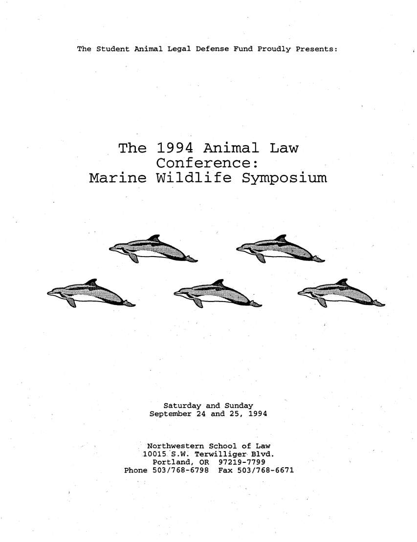 handle is hein.animal/marwsym0001 and id is 1 raw text is: The Student Animal Legal Defense Fund Proudly Presents:
The 1994 Animal Law
Conference:
Marine Wildlife Symposium

Saturday and Sunday
September 24 and 25, 1994
Northwestern School of Law
10015 S.W. Terwilliger, Blvd.
Portland, OR 97219-7799
Phone 503/768-6798 Fax 503/768-6671

.     . . .  . . . .  . . .  ...............
4%                                . . . . . .

4%zizLeh.

.... ... .
.. .... ....

41iZ1,2t,


