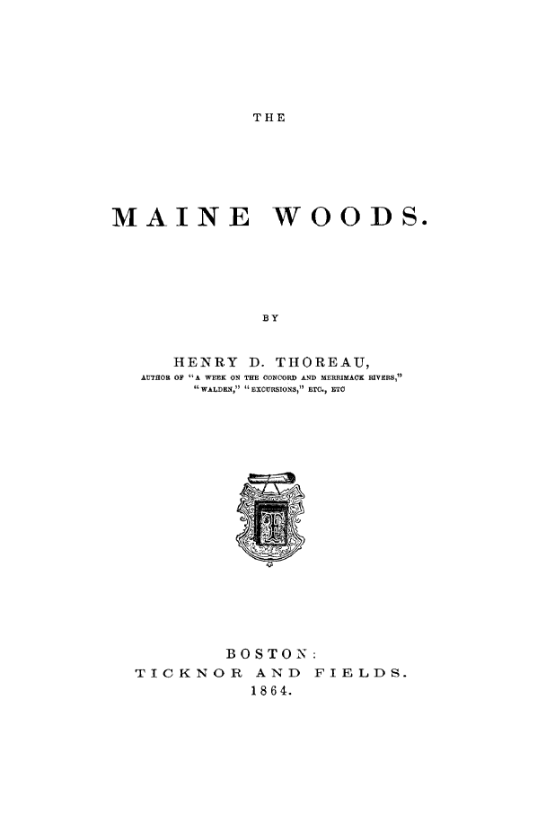 handle is hein.animal/mewds0001 and id is 1 raw text is: THE

MAINE WOODS.
BY
HENRY     D. THOREAU,
AUTHOR OF A WEEK ON THE CONCORD AND MERRIMACK RIVERS,
 W&LDEN,   EXCURSIONS, ETC., ETC

BOSTON:
TICKNOR AND FIELDS.
1864.


