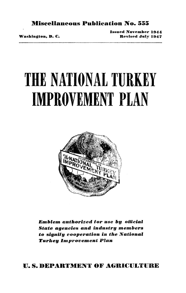 handle is hein.animal/natip0001 and id is 1 raw text is: Miscellaneous Publication No. 555

Issued November 1944
Revised July 1947

Washington, D. C.

THE NATIONAL TURKEY
IMPROVEMENT PLAN

Emblem authorized for use by official
State agencies and industry members
to signify cooperation in the National
Turkey Improvement Plan

U. S. DEPARTMENT OF AGRICULTURE


