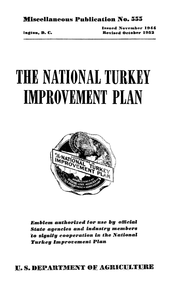 handle is hein.animal/naturip0001 and id is 1 raw text is: Miscellaneous Publication No. 555

Issued November 1944
Revised October 1952

THE NATIONAL TURKEY
IMPROVEMENT PLAN

Emblem authorized for use by official
State agencies and industry members
to signify cooperation in the National
Turkey Improvement Plan

F. S. DEPARTMENT OF AGRICULTURE

lngton, D. C.


