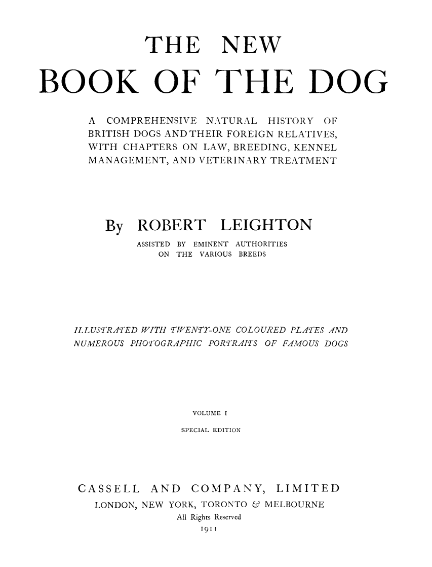handle is hein.animal/nbdog0001 and id is 1 raw text is: ï»¿THE

NEW

OF THE DOG

A COMPREHENSIVE NATURAL HISTORY OF
BRITISH DOGS AND THEIR FOREIGN RELATIVES,
WITH CHAPTERS ON LAW, BREEDING, KENNEL
MANAGEMENT, AND VETERINARY TREATMENT
By ROBERT LEIGHTON
ASSISTED BY EMINENT AUTHORITIES
ON THE VARIOUS BREEDS
ILLUSTRA'TED WITH TWENTY-ONE COLOURED PLA7TES AND
NUMEROUS PHOTOGRAPHIC PORTRAfIS OF FAMOUS DOGS
VOLUME I
SPECIAL EDITION

CASSELL

AND COMPANY,

LIMITED

LONDON, NEW YORK, TORONTO & MELBOURNE
All Rights Reserved
1911

BOOK


