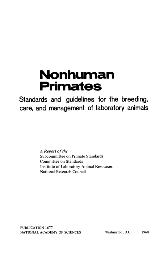 handle is hein.animal/nhmprmts0001 and id is 1 raw text is: 















        Nonhuman

        Primates

Standards and guidelines for the breeding,

care, and management of laboratory animals








        A Report of the
        Subcommittee on Primate Standards
        Committee on Standards
        Institute of Laboratory Animal Resources
        National Research Council











PUBLICATION 1677
NATIONAL ACADEMY OF SCIENCES    Washington, D.C. I 1968


