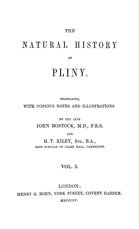 handle is hein.animal/nhplin0001 and id is 1 raw text is: THE

NATURAL HISTORY
OF
PLINY.

TRANSLATED,
WITh COPIOUS NOTES AND ILLUSTRATIONS
13Y THE LATE
JOHN BOSTOCK, M.D., F.R.S.
AND
H. T. RILEY, EsQ., B.A.,
LATE SCHOLAR OF CLARE HALL, CAMBRIDGE.
VOL. I.

LONDON:
HENRY G. BOHN, YORK STREET, COVENT GARDEN.
MDCCCLV.


