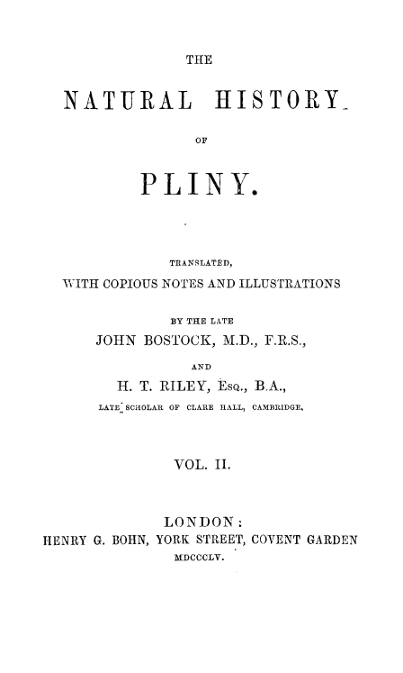 handle is hein.animal/nhplin0002 and id is 1 raw text is: THE

NATURAL HISTORY-
OF
PLINY.

TRANSLATED,
WITH COPIOUS NOTES AND ILLUSTRATIONS
BY THE LITE
JOHN BOSTOCK, M.D., F.R.S.,
AND

H. T. RILEY, ESQ.,
LATE. SCHOLAR OF CLARE HALL,

BA.,
CAMBRIDGE,

VOL. II.

LONDON:
HENRY G. BOHN, YORK STREET,
MDCCCLV.

COVENT GARDEN


