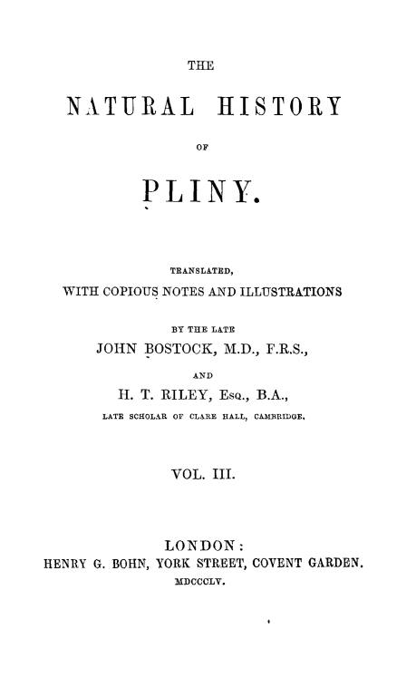 handle is hein.animal/nhplin0003 and id is 1 raw text is: THLE

NATURAL HISTORY
OF
PLINY.

TRANSLATED,
WITH COPIOUS NOTES AND ILLUSTRATIONS
BY THE LATE
JOHN BOSTOCK, M.D., F.R.S.,
AND
H. T. RILEY, EsQ., B.A.,
LATE SCHOLAR OF CLARE HALL, CAIBRIDGE.
VOL. III.
LONDON:
HENRY G. BOHN, YORK STREET, COVENT GARDEN.
MDCCCLV.


