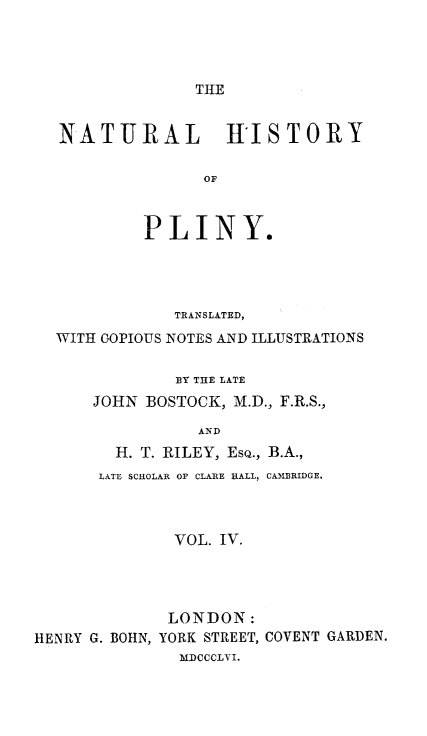 handle is hein.animal/nhplin0004 and id is 1 raw text is: THE

NATURAL HISTORY
OF
PLINY.

TRANSLATED,
WITH COPIOUS NOTES AND ILLUSTRATIONS
BY THE LATE
JOHN BOSTOCK, M.D., F.R.S.,
AND
H. T. RILEY, EsQ., B.A.,
LATE SCHOLAR OF CLARE HALL, CAMBRIDGE.

VOL. IV.
LONDON:
HENRY G. BOHN, YORK STREET, COVENT GARDEN.
MDCCCLVI.


