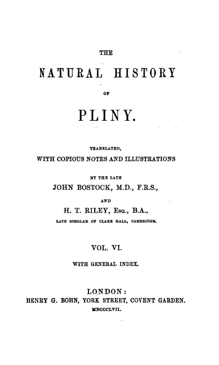 handle is hein.animal/nhplin0006 and id is 1 raw text is: THE
NATURAL HISTORY
OF
PLINY.
TRANSLATED,
WITH COPIOUS NOTES AND ILLUSTRATIONS
BY THE LATE
JOHN BOSTOCK, M.D., F.R.S.,
AND
H. T. RILEY, EsQ., B.A.,
LATE SCHOLAR OF CLARZ HALL, CAMBRIfOE.
VOL. VI.
WITH GENERAL INDEX.
LONDON:
HENRY G. BOHN, YORK STREET, COVENT GARDEN.
UmCoCLVII.


