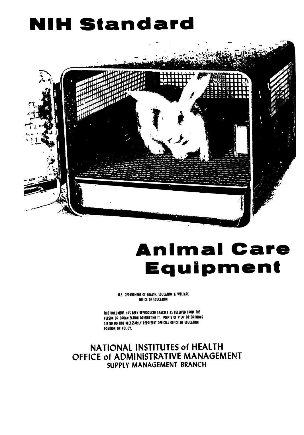 handle is hein.animal/nistance0001 and id is 1 raw text is: 




NIH Standard


S  * ~ P4g.
~*~5*4


Animal Care


                     Equipment



             U.S. DEPARTMENT Of HEALTH, EDUCATION A WELFARE
                   OFFICE Of EDUCATION


         THIS DOCUMENT HAS BEEN REPRODUCED EXACTLY AS RECEIVED FROM THE
         PERSON OR ORGANIZATION ORIGINATING IT, POINTS Of VIEW OR OPINIONS
         STATED DO NOT NECESSARILY REPRESENT OFFICIAL OFFICE Of EDUCATION
         POSITION OR POLICY.



     NATIONAL INSTITUTES of HEALTH

OFFICE of ADMINISTRATIVE MANAGEMENT
          SUPPLY MANAGEMENT BRANCH


