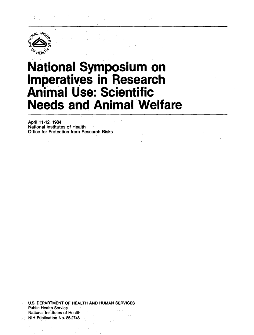 handle is hein.animal/nsibau0001 and id is 1 raw text is: 








  OHEP~$


National Symposium on

Imperatives in Research

Animal Use: Scientific

Needs and Animal Welfare


April 11-12, 1984
National Institutes of Health
Office for Protection from Research Risks
































U.S. DEPARTMENT OF HEALTH AND HUMAN SERVICES
Public Health Service
National Institutes of Health
NIH Publication No. 85-2746


