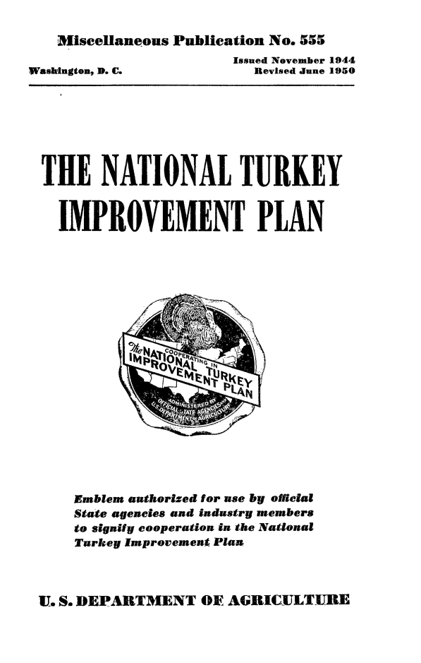 handle is hein.animal/ntip0001 and id is 1 raw text is: Miscellaneous Publication No. 555

Issued November 1944
Revised June 1950

Washington, D. C.

THE NATIONAL TURKEY
IMPROVEMENT PLAN

Emblem authorized for use by official
State agencies and industry members
to signify cooperation in the National
Turkey Improvement Plan

U. S. DEPARTMENT OF AGRICULTURE


