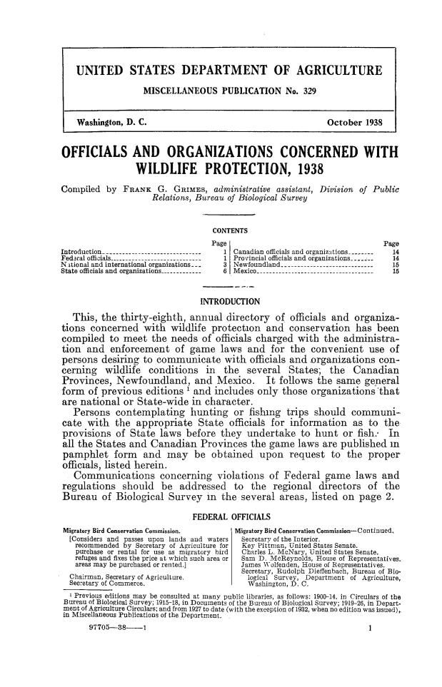 handle is hein.animal/ofocwp0001 and id is 1 raw text is: UNITED STATES DEPARTMENT OF AGRICULTURE
MISCELLANEOUS PUBLICATION No. 329
Washington, D. C.                                             October 1938
OFFICIALS AND ORGANIZATIONS CONCERNED WITH
WILDLIFE PROTECTION, 1938
Compiled by FRANK G. GRIMES, administrative assistant, Division of Public
Relations, Bureau of Biological Survey
CONTENTS
Page                                      Page
Introduction ------------------------------- 1 Canadian officials and organizitions.---.-.-  14
Fedaral officials --                    1 Provincial officials and organizations ----  14
NAtional and international organizations---  3 Newfoundland ----------------------------  15
State officials and organizations-------------- 6 Mexico ----------------------------------15
INTRODUCTION
This, the thirty-eighth, annual directory of officials and organiza-
tions concerned with wildlife protection and conservation has been
compiled to meet the needs of officials charged with the administra-
tion and enforcement of game laws and for the convenient use of
persons desiring to communicate with officials and organizations con-
cerning wildlife conditions in the several States; the Canadian
Provinces, Newfoundland, and Mexico. It follows the same general
form of previous editions ' and includes only those organizations that
are national or State-wide in character.
Persons contemplating hunting or fishing trips should communi-
cate with the appropriate State officials for information as to the
provisions of State laws before they undertake to hunt or fish.- In
all the States and Canadian Provinces the game laws are published in
pamphlet form and may be obtained upon request to the proper
officials, listed herein.
Communications concerning violations of Federal game laws and
regulations should be addressed to the regional directors of the
Bureau of Biological Survey in the several areas, listed on page 2.
FEDERAL OFFICIALS
Migratory Bird Conservation Commission.   Migratory Bird Conservation Commission-Continued,
[Considers and passes upon lands and waters  Secretary of the Interior.
recommended by Secretary of Agriculture for  Key Pittman, United States Senate.
purchase or rental for use as migratory bird  Charles L. McNary, United States Senate.
refuges and fixes the price at which such area or  Sam D. McReynolds, House of tepresentatfa.
areas may be purchased or rented.]       James Wolfenden, House of Renresentatives.
Secretary, Rudolph Dieffenbach, Bureau of Bio-
Chairman, Secretary of Agriculture.         logical Survey, Department of Agriculture,
Secretary of Commerce.                      Washington, D. C.
K Previous editions may be consulted at many public libraries, as follows: 1U00n14, in Circulars of the
Bureau of Biological Survey; 191518, in Documuents of the Burea of Biological Survey; 1919B2, in Depart-
ment of Agriculture Circulars; and from 1927 to date (with the exception of 1932, when no edition was issued),
in Miscellaneous Publications of the Department.

97705-38--1

]


