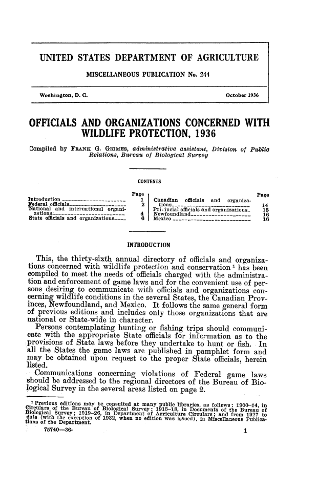 handle is hein.animal/oforwp0001 and id is 1 raw text is: UNITED STATES DEPARTMENT OF AGRICULTURE
MISCELLANEOUS PUBLICATION No. 244
Washington, D. C.                                          October 1936
OFFICIALS AND ORGANIZATIONS CONCERNED WITH
WILDLIFE PROTECTION, 1936
Compiled by FRANK G. GRimEs, administrative assistant, Division of Publio
Relations, Bureau of Biological Survey
CONTENTS
Page                                    Page
Introduction ---------------------  1   Canadian  officials and  organiza-
Federal officials-------------------  2  tions--------------------------  14
National and international organi-     Priiincial officials and organizations  15
zations-----------------------    4   Newfoundland--------------------   16
State officials and organizations....  6  Mexico --------------------------  16
INTRODUCTION
This, the thirty-sixth annual directory of officials and organiza-
tions concerned with wildlife protection and conservation I has been
compiled to meet the needs of officials charged with the administra-
tion and enforcement of game laws and for the convenient use of per-
sons desiring to communicate with officials and organizations con-
cerning wildlife conditions in the several States, the Canadian Prov-
inces, Newfoundland, and Mexico. It follows the same general form
of previous editions and includes only those organizations that are
national or State-wide in character.
Persons contemplating hunting or fishing trips should communi-
cate with the appropriate State officials for infcrmation as to the
provisions of State laws before they undertake to hunt or fish. In
all the States the game laws are published in pamphlet form and
may be obtained upon request to the proper State officials, herein
listed.
Communications concerning violations of Federal game laws
should be addressed to the regional directors of the Bureau of Bio-
logical Survey in the several areas listed on page 2.
1Previous editions may be consulted at many public libraries, as follows: 1900-14, in
Circulars of the Bureau of Biological Survey: 1915-18, in Documents of the Bureau of
Biological Survey; 1919-26, in Department of Agriculture Circulars; and from 1927 to
date (with the exception of 1932, when no edition was issued), in Miscellaneous Publica-
tions of the Department.
75740-36-                                                      1


