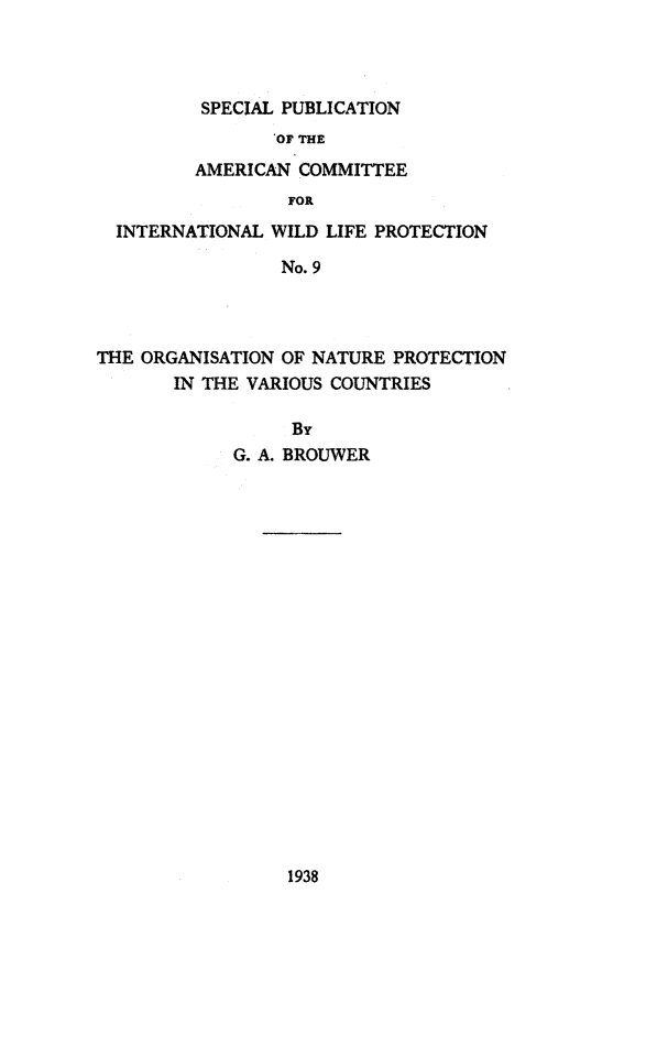 handle is hein.animal/ornatpro0001 and id is 1 raw text is: SPECIAL PUBLICATION
OF THE
AMERICAN COMMITTEE
FOR
INTERNATIONAL WILD LIFE PROTECTION
No. 9
THE ORGANISATION OF NATURE PROTECTION
IN THE VARIOUS COUNTRIES
By
G. A. BROUWER

1938


