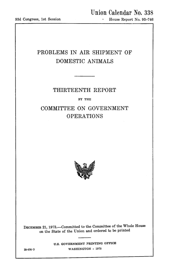 handle is hein.animal/paishda0001 and id is 1 raw text is: 


93d Congress, 1st Session


Union Calendar No. 338
    -  House Report No. 93-746


PROBLEMS IN AIR SHIPMENT OF
       DOMESTIC ANIMALS





       THIRTEENTH REPORT
                BY THE

 COMMITTEE ON GOVERNMENT
           OPERATIONS


DECEMBER 21, 1973.-Committed to the Committee of the Whole House
      on the State of the Union and ordered to be printed

           U.S. GOVERNMENT PRINTING OFFICE
25-976 0         WASHINGTON : 1973


